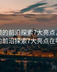 新91视频的前沿探索7大亮点，新91视频的前沿探索7大亮点在哪里