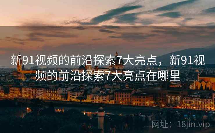 新91视频的前沿探索7大亮点，新91视频的前沿探索7大亮点在哪里