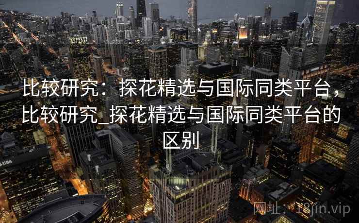比较研究：探花精选与国际同类平台，比较研究_探花精选与国际同类平台的区别