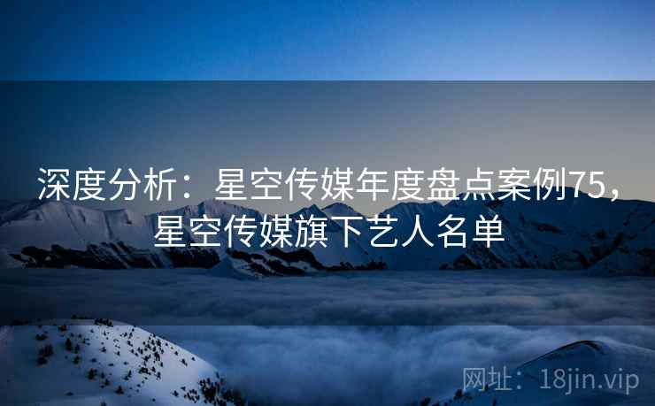 深度分析：星空传媒年度盘点案例75，星空传媒旗下艺人名单