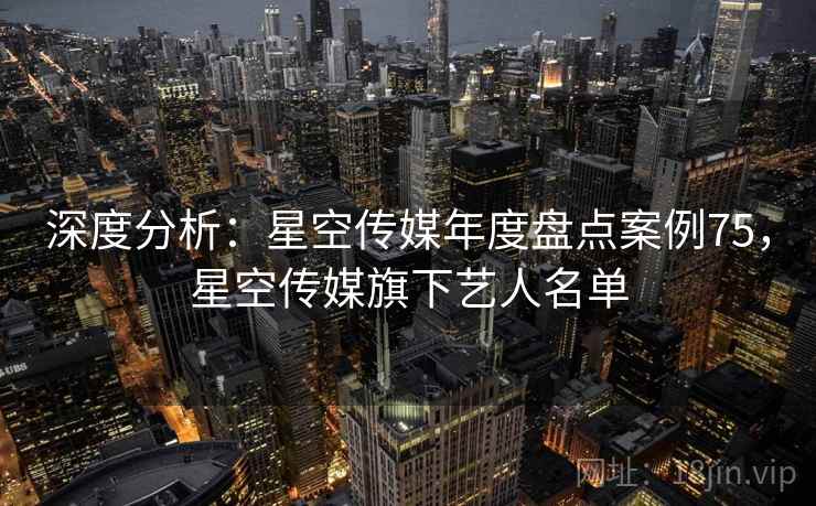深度分析：星空传媒年度盘点案例75，星空传媒旗下艺人名单