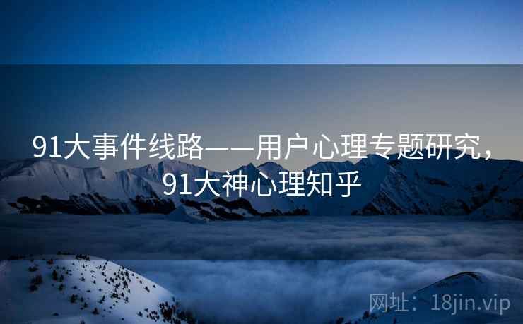 91大事件线路——用户心理专题研究，91大神心理知乎