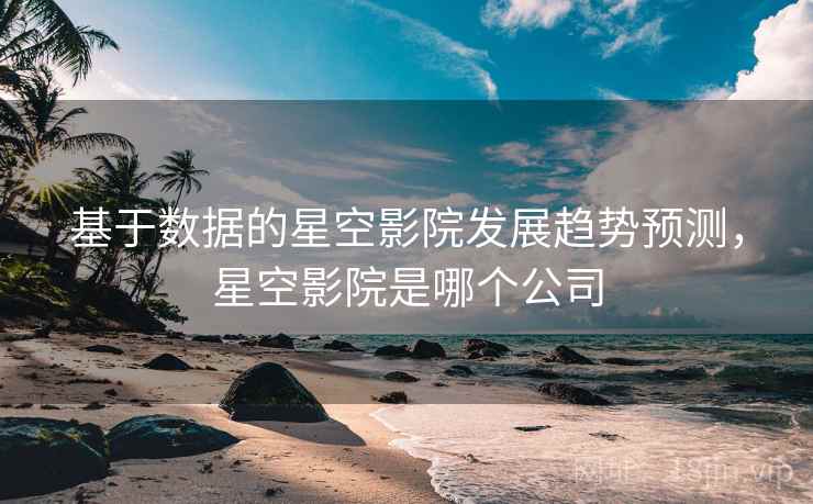 基于数据的星空影院发展趋势预测，星空影院是哪个公司