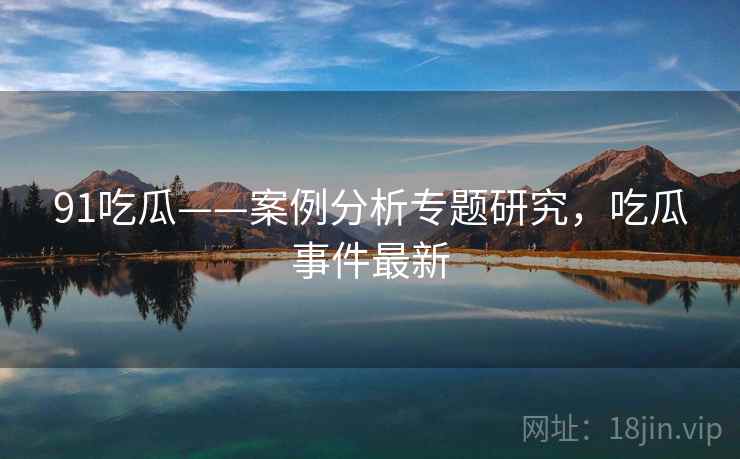 91吃瓜——案例分析专题研究，吃瓜事件最新