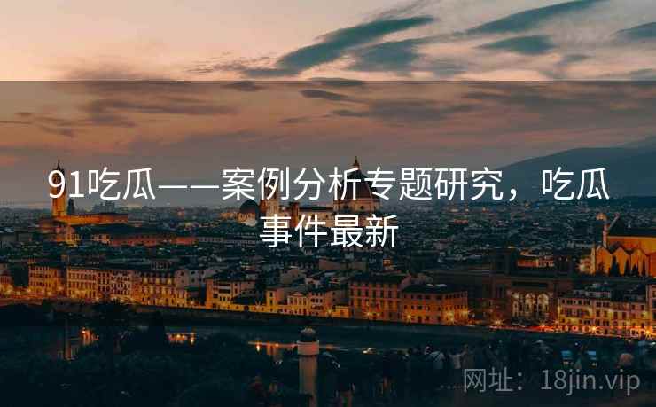 91吃瓜——案例分析专题研究，吃瓜事件最新