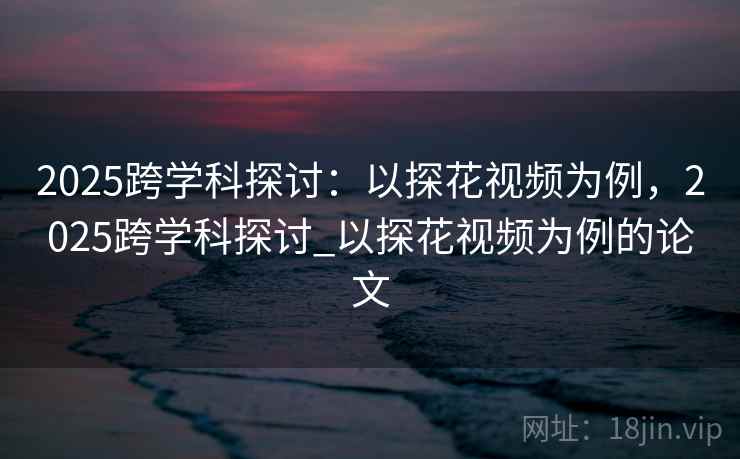 2025跨学科探讨：以探花视频为例，2025跨学科探讨_以探花视频为例的论文