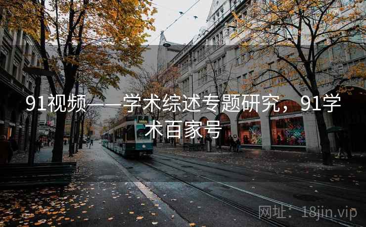 91视频——学术综述专题研究，91学术百家号