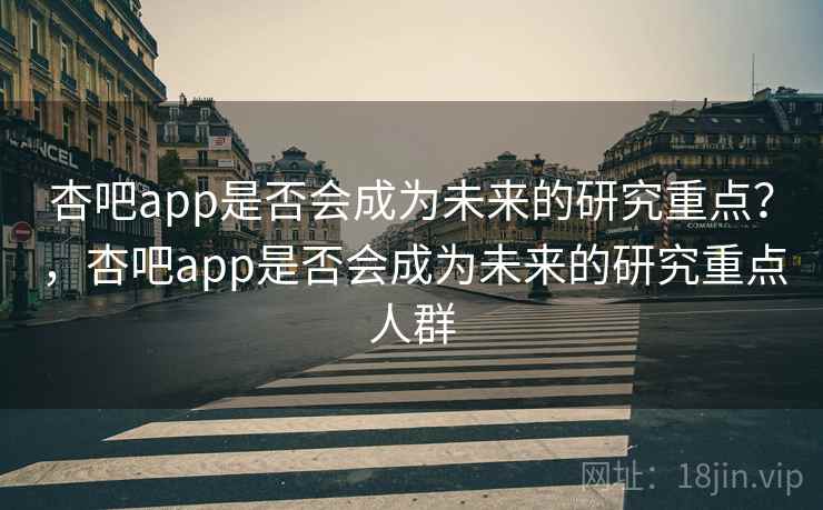 杏吧app是否会成为未来的研究重点？，杏吧app是否会成为未来的研究重点人群