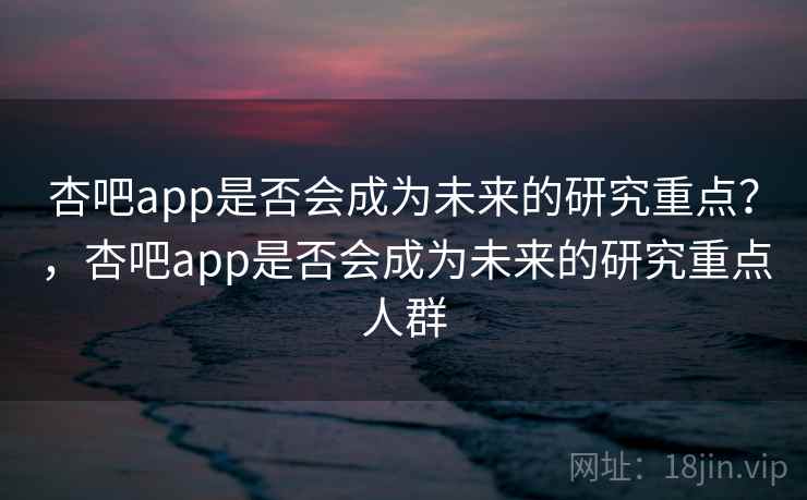 杏吧app是否会成为未来的研究重点？，杏吧app是否会成为未来的研究重点人群