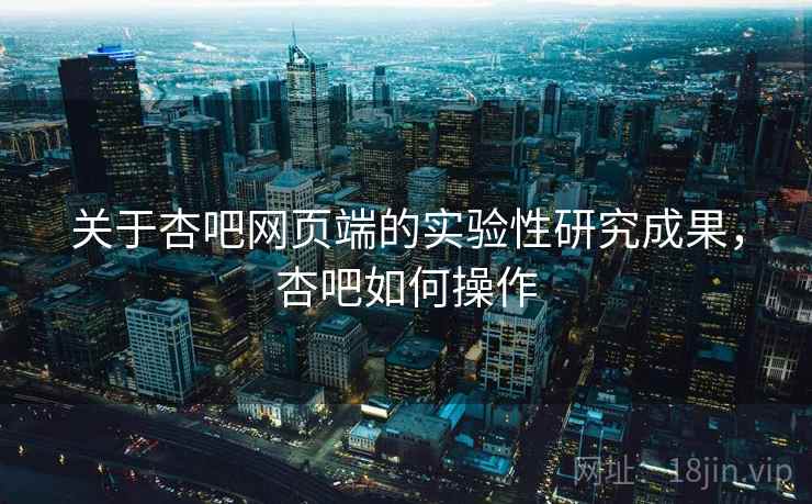 关于杏吧网页端的实验性研究成果，杏吧如何操作
