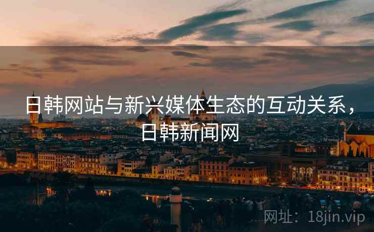 日韩网站与新兴媒体生态的互动关系，日韩新闻网