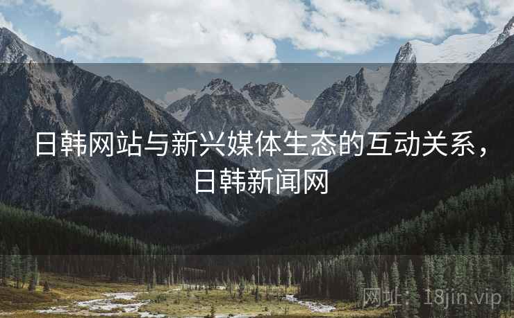 日韩网站与新兴媒体生态的互动关系，日韩新闻网