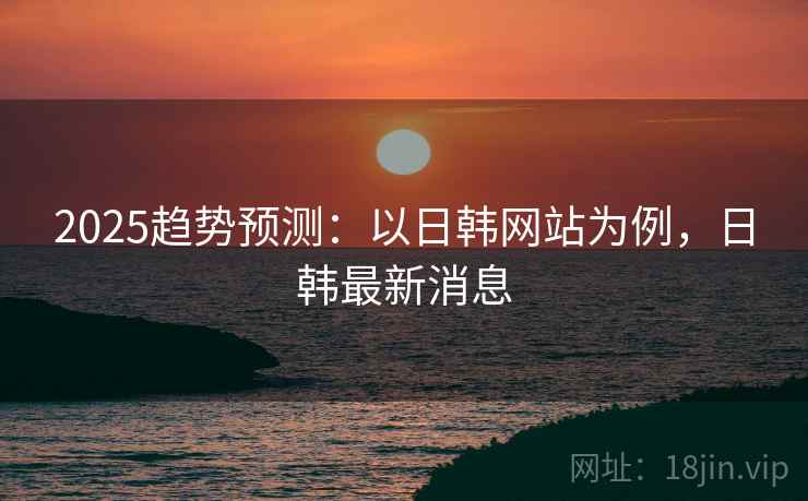 2025趋势预测：以日韩网站为例，日韩最新消息
